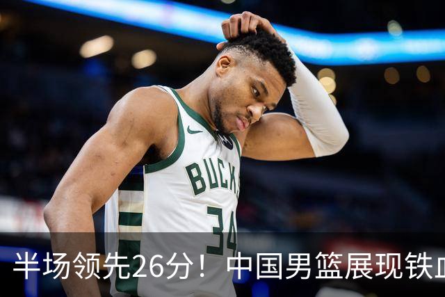 半场领先26分！中国男篮展现铁血防守，零失误球员闪耀，杨瀚森问题显现